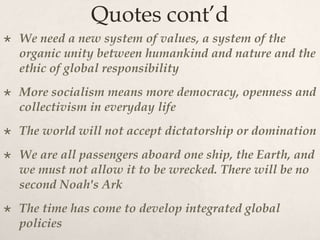 Quotes cont’d
 We need a new system of values, a system of the
organic unity between humankind and nature and the
ethic of global responsibility
 More socialism means more democracy, openness and
collectivism in everyday life
 The world will not accept dictatorship or domination
 We are all passengers aboard one ship, the Earth, and
we must not allow it to be wrecked. There will be no
second Noah's Ark
 The time has come to develop integrated global
policies
 