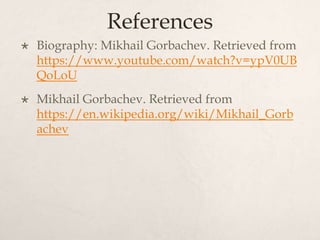 References
 Biography: Mikhail Gorbachev. Retrieved from
https://www.youtube.com/watch?v=ypV0UB
QoLoU
 Mikhail Gorbachev. Retrieved from
https://en.wikipedia.org/wiki/Mikhail_Gorb
achev
 