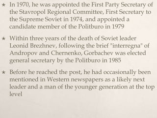  In 1970, he was appointed the First Party Secretary of
the Stavropol Regional Committee, First Secretary to
the Supreme Soviet in 1974, and appointed a
candidate member of the Politburo in 1979
 Within three years of the death of Soviet leader
Leonid Brezhnev, following the brief "interregna" of
Andropov and Chernenko, Gorbachev was elected
general secretary by the Politburo in 1985
 Before he reached the post, he had occasionally been
mentioned in Western newspapers as a likely next
leader and a man of the younger generation at the top
level
 