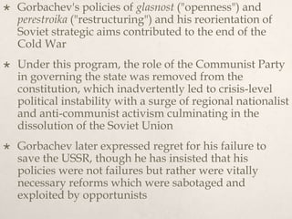  Gorbachev's policies of glasnost ("openness") and
perestroika ("restructuring") and his reorientation of
Soviet strategic aims contributed to the end of the
Cold War
 Under this program, the role of the Communist Party
in governing the state was removed from the
constitution, which inadvertently led to crisis-level
political instability with a surge of regional nationalist
and anti-communist activism culminating in the
dissolution of the Soviet Union
 Gorbachev later expressed regret for his failure to
save the USSR, though he has insisted that his
policies were not failures but rather were vitally
necessary reforms which were sabotaged and
exploited by opportunists
 