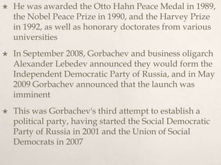  He was awarded the Otto Hahn Peace Medal in 1989,
the Nobel Peace Prize in 1990, and the Harvey Prize
in 1992, as well as honorary doctorates from various
universities
 In September 2008, Gorbachev and business oligarch
Alexander Lebedev announced they would form the
Independent Democratic Party of Russia, and in May
2009 Gorbachev announced that the launch was
imminent
 This was Gorbachev's third attempt to establish a
political party, having started the Social Democratic
Party of Russia in 2001 and the Union of Social
Democrats in 2007
 