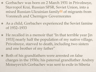  Gorbachev was born on 2 March 1931 in Privolnoye,
Stavropol Krai, Russian SFSR, Soviet Union, into a
mixed Russian-Ukrainian family[6] of migrants from
Voronezh and Chernigov Governorates
 As a child, Gorbachev experienced the Soviet famine
of 1932–1933
 He recalled in a memoir that "In that terrible year [in
1933] nearly half the population of my native village,
Privolnoye, starved to death, including two sisters
and one brother of my father”
 Both of his grandfathers were arrested on false
charges in the 1930s; his paternal grandfather Andrey
Moiseyevich Gorbachev was sent to exile in Siberia
 