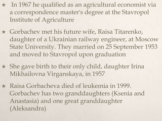  In 1967 he qualified as an agricultural economist via
a correspondence master's degree at the Stavropol
Institute of Agriculture
 Gorbachev met his future wife, Raisa Titarenko,
daughter of a Ukrainian railway engineer, at Moscow
State University. They married on 25 September 1953
and moved to Stavropol upon graduation
 She gave birth to their only child, daughter Irina
Mikhailovna Virganskaya, in 1957
 Raisa Gorbacheva died of leukemia in 1999.
Gorbachev has two granddaughters (Ksenia and
Anastasia) and one great granddaughter
(Aleksandra)
 