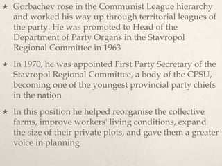  Gorbachev rose in the Communist League hierarchy
and worked his way up through territorial leagues of
the party. He was promoted to Head of the
Department of Party Organs in the Stavropol
Regional Committee in 1963
 In 1970, he was appointed First Party Secretary of the
Stavropol Regional Committee, a body of the CPSU,
becoming one of the youngest provincial party chiefs
in the nation
 In this position he helped reorganise the collective
farms, improve workers' living conditions, expand
the size of their private plots, and gave them a greater
voice in planning
 