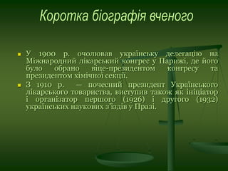  У 1900 р. очолював українську делегацію на
Міжнародний лікарський конгрес у Парижі, де його
було обрано віце-президентом конгресу та
президентом хімічної секції.
 З 1910 р. — почесний президент Українського
лікарського товариства, виступив також як ініціатор
і організатор першого (1926) і другого (1932)
українських наукових з’їздів у Празі.
 