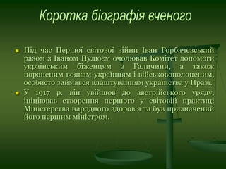  Під час Першої світової війни Іван Горбачевський
разом з Іваном Пулюєм очолював Комітет допомоги
українським біженцям з Галичини, а також
пораненим воякам-українцям і військовополоненим,
особисто займався влаштуванням українства у Празі.
 У 1917 р. він увійшов до австрійського уряду,
ініціював створення першого у світовій практиці
Міністерства народного здоров’я та був призначений
його першим міністром.
 