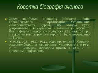  Серед найбільш знакових ініціатив Івана
Горбачевського — організація Українських
університетських курсів, які згодом були
реорганізовані в Український вільний університет.
Його офіційне відкриття відбулося 17 січня 1921 р.,
а в жовтні того ж року університет було переведено
до Праги.
 У 1923, 1931, 1932, 1933, 1934 рр. вчений обирався
ректором Українського вільного університету, в 1934
р. — почесним доктором права, в 1937 р. —
почесним професором.
 
