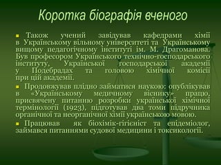  Також учений завідував кафедрами хімії
в Українському вільному університеті та Українському
вищому педагогічному інституті ім. М. Драгоманова.
Був професором Українського технічно-господарського
інституту, Української господарської академії
у Подебрадах та головою хімічної комісії
при цій академії.
 Продовжував плідно займатися наукою: опублікував
в «Українському медичному віснику» працю,
присвячену питанню розробки української хімічної
термінології (1923), підготував два томи підручника
органічної та неорганічної хімії українською мовою.
 Працював як біохімік-гігієніст та епідеміолог,
займався питаннями судової медицини і токсикології.
 
