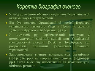  У 1925 р. вченого обрано академіком Всеукраїнської
академії наук в галузі біохімії.
 Він був головою Організаційної комісії Першого
українського наукового з’їзду в Празі 3-7 жовтня
1926 р. та Другого – 20 березня 1932 р.
 У 1927-1928 рр. Горбачевський головував у
номенклатурній хімічній комісії при Українській
господарській академії (УГА) в Подебрадах, що
розробляла принципи української хімічної
термінології.
 Запропонована вченим номенклатура органічних
(1924-1926 рр.) та неорганічних сполук (1939-1941
рр.) лягла в основу класифікації та номенклатури
хімічних речовин.
 