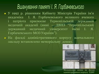  У 1992 р. рішенням Кабінету Міністрів України ім'я
академіка І. Я. Горбачевського великого вченого
і патріота присвоєне Тернопільській державній
медичній академії (нині – ДВНЗ “Тернопільський
державний медичний університет імені І. Я.
Горбачевського МОЗ України”).
 На фасаді адміністративного корпусу навчального
закладу встановлено меморіальну дошку.
Меморіальна дошка на фасаді
адміністративного корпусу ТДМУ
 