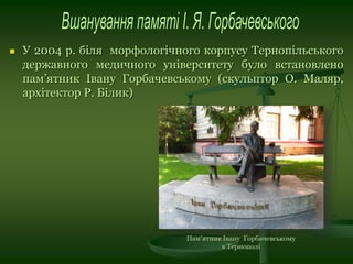  У 2004 р. біля морфологічного корпусу Тернопільського
державного медичного університету було встановлено
пам’ятник Івану Горбачевському (скульптор О. Маляр,
архітектор Р. Білик)
 