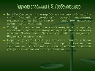  Іван Горбачевський - автор 66-ти наукових публікацій з
хімії, біохімії, епідеміології, судової медицини,
токсикології та інших галузей, понад 100 наукових
праць у галузі санітарії.
 У 1875 р. вперше виконав самостійну наукову працю,
присвячену вестибулярному нерву й опублікував її під
назвою “Ueber den Nervus Vestibuli” у зведеннях
Віденської академії наук.
 Першим у світі (1882 р.) здійснив синтез сечової
кислоти з гліцину; одним з перших вказав, що
амінокислоти є складовими білків; встановив шляхи
утворення сечової кислоти в організмі.
 
