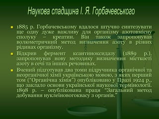  1885 р. Горбачевському вдалося штучно синтезувати
ще одну дуже важливу для організму азотовмісну
сполуку – креатин. Він також запропонував
волюметричний метод визначення азоту в різних
рідинах організму.
 Відкрив фермент ксантиноксидазу (1889 р.),
запропонував нову методику визначення місткості
азоту в сечі та інших речовинах.
 Вчений підготував два томи підручника органічної та
неорганічної хімії українською мовою, з яких перший
том (“Органічна хімія”) опубліковано у Празі 1924 р.,
що заклало основи української наукової термінології.
1898 р. – опублікована праця “Загальний метод
добування нуклеїновогоквасу з органів.”
 