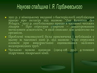  1911 р. у німецькому виданні з бактеріології опублікував
працю про пелагру під назвою “Zur Kenntnis der
Pelagra.” 1912 р. опубліковано працю в часописі чеських
лікарів “ Про отруєння спиртом – денатурованим
метиловим алкоголем,” в якій описано дію алкоголю на
організм.
 Проблемі токсикології була присвячена і публікація у
цьому ж часописі 1916 р. під назвою “Про отруєння
оловом при використанні оцинкованих залізних
водопровідних труб.”
 Чеською мовою написав (1904-08 рр.) 4-томний
підручник лікарської хімії.
 