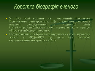  У 1872 році вступив на медичний факультет
Віденського університету. Ще студентом розпочав
наукові дослідження з медичної хімії
і в 1874 р. опублікував свою першу наукову працю
«Про вестибулярні нерви».
 Під час навчання брав активну участь у громадському
житті: у 1875—1877 рр. двічі був головою
студентського товариства «Січ».
 