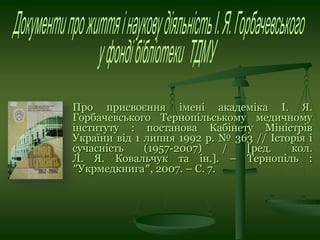 Про присвоєння імені академіка І. Я.
Горбачевського Тернопільському медичному
інституту : постанова Кабінету Міністрів
України від 1 липня 1992 р. № 363 // Історія і
сучасність (1957-2007) / [ред. кол.
Л. Я. Ковальчук та ін.]. – Тернопіль :
″Укрмедкнига″, 2007. – С. 7.
 