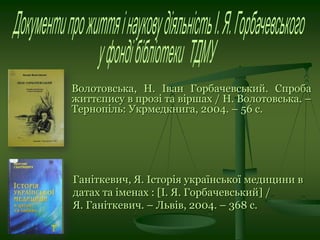 Волотовська, Н. Іван Горбачевський. Спроба
життєпису в прозі та віршах / Н. Волотовська. –
Тернопіль: Укрмедкнига, 2004. – 56 с.
Ганіткевич, Я. Історія української медицини в
датах та іменах : [І. Я. Горбачевський] /
Я. Ганіткевич. – Львів, 2004. – 368 с.
 