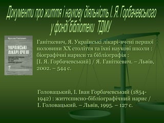 Ганіткевич, Я. Українські лікарі-вчені першої
половини ХХ століття та їхні наукові школи :
біографічні нариси та бібліографія :
[І. Я. Горбачевський] / Я. Ганіткевич. – Львів,
2002. – 544 с.
Головацький, І. Іван Горбачевський (1854-
1942) : життєписно-бібліографічний нарис /
І. Головацький. – Львів, 1995. – 127 с.
 