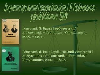 Гонський, Я. Брати Горбачевські /
Я. Гонський. – Тернопіль : Укрмедкнига,
2009. – 140 с.
Гонський, Я. Іван Горбачевський у спогадах і
листуваннях / Я. Гонський. – Тернопіль :
Укрмедкнига, 2004. – 184 с.
 