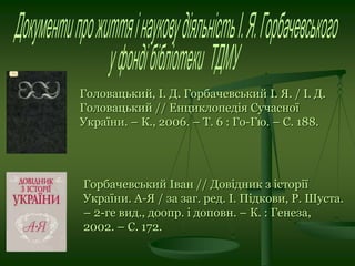 Головацький, І. Д. Горбачевський І. Я. / І. Д.
Головацький // Енциклопедія Сучасної
України. – К., 2006. – Т. 6 : Го-Гю. – С. 188.
Горбачевський Іван // Довідник з історії
України. А-Я / за заг. ред. І. Підкови, Р. Шуста.
– 2-ге вид., доопр. і доповн. – К. : Генеза,
2002. – С. 172.
 