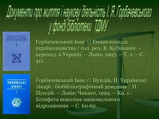 Горбачевський Іван // Енциклопедія
українознавства / гол. ред. В. Кубійович. –
перевид. в Україні. – Львів, 1993. – Т. 2. – С.
411.
.
Горбачевський Іван // Пундій, П. Українські
лікарі : біобібліографічний довідник / П.
Пундій. – Львів; Чикаго, 1994. – Кн. 1 :
Естафета поколінь національного
відродження. – С. 60-62.
 