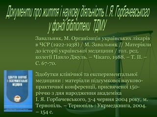 Завальняк, М. Організація українських лікарів
в ЧСР (1922-1938) / М. Завальняк // Матеріяли
до історії української медицини / гол. ред.
колегії Павло Джуль. – Чікаго, 1988. – Т. ІІ. –
С. 67-70.
.
Здобутки клінічної та експериментальної
медицини : матеріали підсумкової науково-
практичної конференції, присвяченої 150-
річчю з дня народження академіка
І. Я. Горбачевського, 3-4 червня 2004 року, м.
Тернопіль. – Тернопіль : Укрмедкнига, 2004.
– 154 с.
 