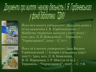 Його ім’я носить університет. Двадцять років з
ім’ям академіка І. Я. Горбачевського //
Майбутнє твориться сьогодні (2007-2012) /
[гол. ред. Л. Я. Ковальчук]. – Тернопіль :
″Укрмедкнига″, 2012. – С. 6-7.
.
Його ім’я носить університет. Іван Якович
Горбачевський // Історія і сучасність (1957-
2007) / [ред. кол. Л. Я. Ковальчук,
В. П. Марценюк, І. Р. Мисула та ін.]. –
Тернопіль : ″Укрмедкнига″, 2007. – С. 7-8.
 