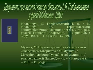 Мельничук, Б. Горбачевський І. Я. / Б.
Мельничук // Тернопільський
енциклопедичний словник : в 3-х т. / гол. ред.
колегії Геннадій Яворський. – Тернопіль :
Збруч, 2004. – Т. 1 : А-Й. – С. 393.
.
Музика, М. Наукова діяльність Українського
Лікарського Товариства / М. Музика //
Матеріяли до історії української медицини /
гол. ред. колегії Павло Джуль. – Чікаго, 1988.
– Т. ІІ. – С. 40-51.
 