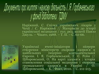 Наріжний, С. Спілка українських лікарів у
Чехії / С. Наріжний // Матеріяли до історії
української медицини / гол. ред. колегії Павло
Джуль. – Чікаго, 1988. – Т. ІІ. – С. 62-66.
.
Українські вчені-ініціатори і піонери
створення міністерств охорони здоров’я в
найбільших імперіях континентальної
Європи. І. Я. Горбачевський, Г. Є. Рейн //
Ціборовський, О. На варті здоров’я : історія
становлення соціальної медицини і охорони
громадського здоров’я в Україні / О.
Ціборовський. – К. : Факт, 2010. – С. 211-213.
 