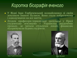  У Відні Іван Горбачевський познайомився зі своїм
земляком Іваном Пулюєм. Вони стали побратимами
і однодумцями на все життя.
 Згодом професори-тернопільці заснували у Празі
студентське земляцтво — Українську академічну
громаду, де читали студентам лекції, фінансово
підтримували бідних студентів.
Іван Горбачевський Іван Пулюй
 