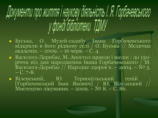  Буська, О. Музей-садибу Івана Горбачевського
відкрили в його рідному селі / О. Буська // Медична
академія. – 2009. – 16 черв. – С. 4.
 Василега-Дерибас, М. Апостол правди і науки : до 150-
річчя від дня народження Івана Горбачевського / М.
Василега-Дерибас // Народне здоров’я. – 2004. – № 5.
– С. 7-8.
 Віленський, Ю. Тернопільський геній :
[Горбачевський Іван Якович] / Ю. Віленський //
Мистецтво лікування. – 2009. – № 8. – С. 86.
 