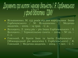  Вільшаненко, М. 155 років від дня народження Івана
Горбачевського / М. Вільшаненко // Медична
академія. – 2009. – 14 трав. – С. 9.
 Волоцюга, Л. 2004 рік – рік Івана Горбачевського / Л.
Волоцюга // Тернопільська газета. – 2004. – № 22. –
С. 2.
 Гонський, Я. Брати Іван та Антін Горбачевські :
[Міжнародний рік академіка І. Горбачевського] / Я.
Гонський // Медична академія. – 2004. – 7 лют. – С. 7.
 