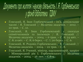  Гонський, Я. Іван Горбачевський : ім’я, непідвладне
часові / Я. Гонський // Медична академія. – 2012. –
22 трав. – С. 12.
 Гонський, Я. Іван Горбачевський у спогадах
співвітчизників та іноземців / Я. Гонський //
Медична академія. – 2004. – 6 трав. – С. 8; 24 квіт. –
С. 8; 9 квіт. – С. 8; 6 берез. – С. 7; 20 берез. – С. 6.
 Гонський, Я. Родовід Горбачевських / Я. Гонський //
Медична академія. – 2004. – 22 трав. – С. 8.
 Гонський, Я. Учений, міністр, парламентарій, патріот
: Міжнародний рік І. Горбачевського // Медична
академія. – 2004. – 26 лют. – С.8-9.
 