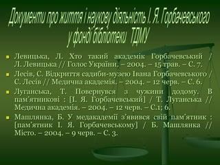  Левицька, Л. Хто такий академік Горбачевський /
Л. Левицька // Голос України. – 2004. – 15 трав. – С. 7.
 Лесів, С. Відкриття садиби-музею Івана Горбачевського /
С. Лесів // Медична академія. – 2004. – 12 черв. – С. 6.
 Луганська, Т. Повернувся з чужини додому. В
пам’ятникові : [І. Я. Горбачевський] / Т. Луганська //
Медична академія. – 2004. – 12 черв. – С.1; 6.
 Машлянка, Б. У медакадемії з’явився свій пам’ятник :
[пам’ятник І. Я. Горбачевському] / Б. Машлянка //
Місто. – 2004. – 9 черв. – С. 3.
 