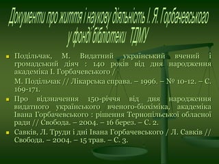  Подільчак, М. Видатний український вчений і
громадський діяч : 140 років від дня народження
академіка І. Горбачевського /
М. Подільчак // Лікарська справа. – 1996. – № 10-12. – С.
169-171.
 Про відзначення 150-річчя від дня народження
видатного українського вченого-біохіміка, академіка
Івана Горбачевського : рішення Тернопільської обласної
ради // Свобода. – 2004. – 16 берез. – С. 2.
 Савків, Л. Труди і дні Івана Горбачевського / Л. Савків //
Свобода. – 2004. – 15 трав. – С. 3.
 