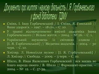  Сміян, І. Іван Горбачевський / І. Сміян, Я. Гонський //
Ваше здоров’я. – 1997. – 18 січ. – С. 10.
 У травні відзначатимемо ювілей академіка Івана
Горбачевського // Вільне життя. – 2004. – № 26. – С. 1.
 Український науковець із світовою славою :
[І. Я. Горбачевський] // Медична академія. – 2004. – 30
черв. – С. 10.
 Хміляр, Л. Новосілля музею : [І. Я. Горбачевський] /
Л. Хміляр // Свобода. – 2009. – 3 черв. – С. 10.
 Шило, В. Иван Яковлевич Горбачевский : вся жизнь во
благо народа своего / В. Шило // Фармацевт-практик. –
2004. – № 12. – С. 57-59.
 