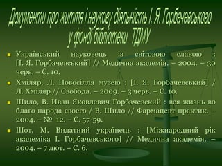  Український науковець із світовою славою :
[І. Я. Горбачевський] // Медична академія. – 2004. – 30
черв. – С. 10.
 Хміляр, Л. Новосілля музею : [І. Я. Горбачевський] /
Л. Хміляр // Свобода. – 2009. – 3 черв. – С. 10.
 Шило, В. Иван Яковлевич Горбачевский : вся жизнь во
благо народа своего / В. Шило // Фармацевт-практик. –
2004. – № 12. – С. 57-59.
 Шот, М. Видатний українець : [Міжнародний рік
академіка І. Горбачевського] // Медична академія. –
2004. – 7 лют. – С. 6.
 