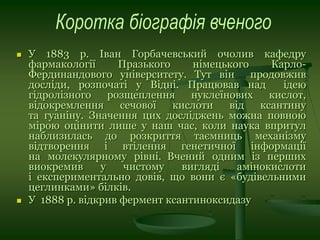  У 1883 р. Іван Горбачевський очолив кафедру
фармакології Празького німецького Карло-
Фердинандового університету. Тут він продовжив
досліди, розпочаті у Відні. Працював над ідею
гідролізного розщеплення нуклеїнових кислот,
відокремлення сечової кислоти від ксантину
та гуаніну. Значення цих досліджень можна повною
мірою оцінити лише у наш час, коли наука впритул
наблизилась до розкриття таємниць механізму
відтворення і втілення генетичної інформації
на молекулярному рівні. Вчений одним із перших
виокремив у чистому вигляді амінокислоти
і експериментально довів, що вони є «будівельними
цеглинками» білків.
 У 1888 р. відкрив фермент ксантиноксидазу
 