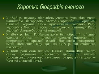 У 1898 р. наукову діяльність ученого було відзначено
найвищою нагородою Австро-Угорщини — орденом
Залізної корони. Його призначили головою Ради
здоров’я у Чехії, а з 1906 р. — головою найвищої Ради
здоров’я Австро-Угорської монархії.
 У 1899 р. Іван Горбачевського був обраний дійсним
членом (згодом — почесним членом) математично-
природничо-лікарської секції Наукового товариства
імені Шевченка; віду 1911 до 1918 р. він очолював
цю секцію.
 У 1908 році став членом Палати Панів Віденського
сейму, радником цісарського двору та членом
Королівського чеського наукового товариства (згодом —
Чеської академії наук).
 