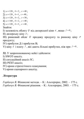 1) a = 120 , b = 2 , c = 40 ;
2) a = 120 , b = 1 , c = 40 ;
3) a = 120 , b = 2 , c = 30 ;
4) a = 160 , b = 2 , c = 40 ;
5) a = 120 , b = 3 , c = 40 .
Знайти:
I) залежність обсягу Q від дилерської ціни d , якщо f = 0 ;
II) дилерську ціну d ;
III) ринковий обсяг Q продажу продукту та ринкову ціну             P
продукту;
IV) прибуток Д і прибуток В;
V) ціну d і плату f , які дають більші прибутки, ніж при f = 0 .

32. У запропонованому кейсі здійснити:
I) SWOT-аналіз;
II) ситуаційний аналіз 5C;
III) PEST-аналіз;
IV) кроки стратегічного планування;
V) кроки сценарного аналізу.

Література

Горбачук В. Фінансові методи. – К.: Альтерпрес, 2002. – 175 с.
Горбачук В. Фінансові рішення. – К.: Альтерпрес, 2003. – 175 с.
 