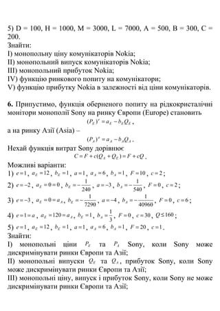 5) D = 100, H = 1000, M = 3000, L = 7000, A = 500, B = 300, C =
200.
Знайти:
I) монопольну ціну комунікаторів Nokia;
II) монопольний випуск комунікаторів Nokia;
III) монопольний прибуток Nokia;
IV) функцію ринкового попиту на комунікатори;
V) функцію прибутку Nokia в залежності від ціни комунікаторів.

6. Припустимо, функція оберненого попиту на рідкокристалічні
монітори монополії Sony на ринку Європи (Europe) становить
                                      ( PE ) e = a E − bE Q E ,
а на ринку Азії (Asia) –
                                      ( PA ) a = a A − b A Q A .
Нехай функція витрат Sony дорівнює
                               C = F + c(Q A + Q E ) = F + cQ .
Можливі варіанти:
1) e = 1 , a E = 12 , bE = 1 , a = 1 , a A = 6 , b A = 1 , F = 10 , c = 2 ;
                                      1                        1
2)   e = −2 , a E = 0 = 0 , bE = −        , a = −3 , b A = −      , F =0, c =2;
                                    240                       540
                                        1                         1
3)   e = −3 , a E = 0 = a A , bE = −         , a = −4 , b A = −        , F =0, c =6;
                                      7290                      40960
                                                  1
4)   e = 1 = a , a E = 120 = a A , bE = 1 , b A = , F = 0 , c = 30 , Q ≤ 160 ;
                                                  3
5)   e = 1 , a E = 12 , bE = 1 , a = 1 , a A = 6 , b A = 1 , F = 20 , c = 1 .
Знайти:
I) монопольні ціни PE та PA Sony, коли Sony може
дискримінувати ринки Європи та Азії;
II) монопольні випуски Q E та Q A , прибуток Sony, коли Sony
може дискримінувати ринки Європи та Азії;
III) монопольні ціну, випуск і прибуток Sony, коли Sony не може
дискримінувати ринки Європи та Азії;
 