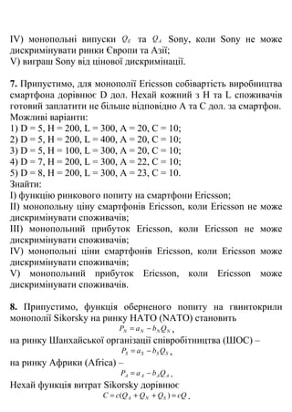 IV) монопольні випуски Q E та Q A Sony, коли Sony не може
дискримінувати ринки Європи та Азії;
V) виграш Sony від цінової дискримінації.

7. Припустимо, для монополії Ericsson собівартість виробництва
смартфона дорівнює D дол. Нехай кожний з H та L споживачів
готовий заплатити не більше відповідно A та C дол. за смартфон.
Можливі варіанти:
1) D = 5, H = 200, L = 300, A = 20, C = 10;
2) D = 5, H = 200, L = 400, A = 20, C = 10;
3) D = 5, H = 100, L = 300, A = 20, C = 10;
4) D = 7, H = 200, L = 300, A = 22, C = 10;
5) D = 8, H = 200, L = 300, A = 23, C = 10.
Знайти:
I) функцію ринкового попиту на смартфони Ericsson;
II) монопольну ціну смартфонів Ericsson, коли Ericsson не може
дискримінувати споживачів;
III) монопольний прибуток Ericsson, коли Ericsson не може
дискримінувати споживачів;
IV) монопольні ціни смартфонів Ericsson, коли Ericsson може
дискримінувати споживачів;
V) монопольний прибуток Ericsson, коли Ericsson може
дискримінувати споживачів.

8. Припустимо, функція оберненого попиту на гвинтокрили
монополії Sikorsky на ринку НАТО (NATO) становить
                           PN = a N − b N Q N ,
на ринку Шанхайської організації співробітництва (ШОС) –
                            PS = a S − bS Q S ,
на ринку Африки (Africa) –
                            PA = a A − b A Q A .
Нехай функція витрат Sikorsky дорівнює
                      C = c(Q A + Q N + Q S ) = cQ .
 