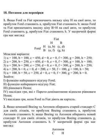 18. Питання для перевірки

1. Якщо Ford та Fiat призначають низьку ціну Н на свої авто, то
прибуток Ford становить a, прибуток Fiat становить b; якщо Ford
та Fiat призначають високу ціну В>Н на свої авто, то прибуток
Ford становить g, прибуток Fiat становить h. У матричній формі
гра має вигляд:
                                        Fiat
                                      Н       В
                                Н (a, b) (c, d)
                         Ford
                                В (e, f) (g, h)
Можливі варіанти:
1) a = 100, b = 100, c = 450, d = 0, e = 0, f = 300, g = 200, h = 250;
2) a = 200, b = 250, c = 450, d = 0, e = 0, f = 300, g = 100, h = 100;
3) a = 200, b = 200, c = 250, d = 0, e = 0, f = 300, g = 200, h = 250;
4) a = 200, b = 0, c = 0, d = 200, e = 50, f = 100, g = 100, h = 50;
5) a = 100, b = 50, c = 250, d = 0, e = 0, f = 300, g = 200, h = 0.
Знайти:
I) функцію найкращого відгуку Ford;
II) функцію найкращого відгуку Fiat;
III) рівноваги Неша;
IV) наслідки гри, які є Парето-домінантними відносно рівноваги
Неша;
V) наслідки гри, коли Ford та Fiat діють як картель.

2. Якщо компанії Boeing та Антонов обирають старий стандарт С
для своїх літаків, то прибуток Boeing становить a, прибуток
Антонов становить b; якщо Boeing та Антонов обирають новий
стандарт Н для своїх літаків, то прибуток Boeing становить g,
прибуток Антонов становить h. У матричній формі гра має
вигляд:
                                 Антонов
                                 С     Н
 