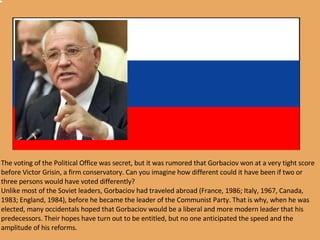 The voting of the Political Office was secret, but it was rumored that Gorbaciov won at a very tight score before Victor Grisin, a firm conservatory. Can you imagine how different could it have been if two or three persons would have voted differently? Unlike most of the Soviet leaders, Gorbaciov had traveled abroad (France, 1986; Italy, 1967, Canada, 1983; England, 1984), before he became the leader of the Communist Party. That is why, when he was elected, many occidentals hoped that Gorbaciov would be a liberal and more modern leader that his predecessors. Their hopes have turn out to be entitled, but no one anticipated the speed and the amplitude of his reforms.  