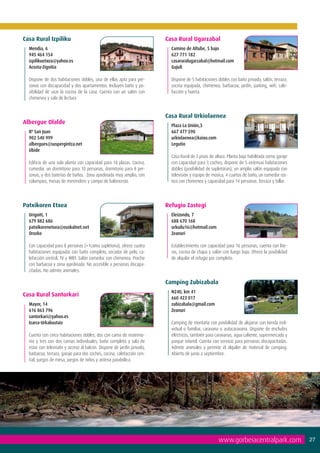 Casa Rural Izpiliku                                                     Casa Rural Ugarzabal
  Mendia, 6                                                               Camino de Altube, 5 bajo
  945 464 154                                                             627 771 182
  izpilikuetxea@yahoo.es                                                  casaruralugarzabal@hotmail.com
  Acosta-Zigoitia                                                         Gujuli	
  	
  Dispone de dos habitaciones dobles, una de ellas apta para per-         Dispone de 5 habitaciones dobles con baño privado, salón, terraza,
  sonas con discapacidad y dos apartamentos. Incluyen baño y po-          cocina equipada, chimenea, barbacoa, jardín, parking, wifi, cale-
  sibilidad de usar la cocina de la casa. Cuenta con un salón con         facción y huerta.
  chimenea y sala de lectura.


                                                                        Casa Rural Urkiolaenea
Albergue Olalde
                                                                          Plaza La Unión,3
  Bº San Juan                                                             667 477 590
  902 540 999                                                             urkiolaenea@kaixo.com
  albergues@suspergintza.net                                              Legutio
  Ubide                                                                   	
  	                                                                       Casa Rural de 3 pisos de altura. Planta baja habilitada como garaje
  Edificio de una sola planta con capacidad para 18 plazas. Cocina,       con capacidad para 3 coches; dispone de 5 extensas habitaciones
  comedor, un dormitorio para 10 personas, dormitorio para 8 per-         dobles (posibilidad de supletorias), un amplio salón equipado con
  sonas, y dos baterías de baños. Zona ajardinada muy amplia, con         televisión y equipo de música, 4 cuartos de baño, un comedor rús-
  columpios, mesas de merendero y campo de baloncesto.                    tico con chimenea y capacidad para 14 personas. Terraza y billar.




Patxikoren Etxea                                                        Refugio Zastegi
  Urigoiti, 1                                                             Eleizondo, 7
  679 882 686                                                             688 670 168
  patxikorenetxea@euskalnet.net                                           urkuilu16@hotmail.com
  Orozko	                                                                 Zeanuri
                                                                          	
  Con capacidad para 8 personas (+1cama supletoria), ofrece cuatro        Establecimiento con capacidad para 16 personas, cuenta con lite-
  habitaciones equipadas con baño completo, secador de pelo, ca-          ras, cocina de chapa y salón con fuego bajo. Ofrece la posibilidad
  lefacción central, TV y WIFI. Salón comedor con chimenea. Porche        de alquilar el refugio por completo.
  con barbacoa y zona ajardinada. No accesible a personas discapa-
  citadas. No admite animales.

                                                                        Camping Zubizabala
                                                                          N240, km 41
Casa Rural Santorkari
                                                                          660 423 017
  Mayor, 14                                                               zubizabala@gmail.com
  616 863 796                                                             Zeanuri
  santorkari@yahoo.es                                                     	
  Izarra-Urkabustaiz	                                                     Camping de montaña con posibilidad de alojarse con tienda indi-
                                                                          vidual o familiar, caravana o autocaravana. Dispone de enchufes
  Cuenta con cinco habitaciones dobles, dos con cama de matrimo-          eléctricos, también para caravanas, agua caliente, supermercado y
  nio y tres con dos camas individuales, baño completo y sala de          parque infantil. Cuenta con servicio para personas discapacitadas.
  estar con televisión y acceso al balcón. Dispone de jardín privado,     Admite animales y permite el alquiler de material de camping.
  barbacoa, terraza, garaje para dos coches, cocina, calefacción cen-     Abierto de junio a septiembre.
  tral, juegos de mesa, juegos de niños y antena parabólica.




                                                                                                     www.gorbeiacentralpark.com                 27
 