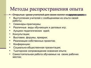 Методы распространения опыта  Открытые  уроки учителей для своих коллег из других школ;  Выступления учителей с сообщениями из опыта своей работы; Семинары-практикумы;  Различные  виды обучающих и деловых игр; Аукцион педагогических  идей; Консультации; Выставки, форумы, ярмарки; Реализация собственных проектов; Конференции; Социально-общественная презентация; Тьюторское сопровождение освоения опыта; Самостоятельная работа обучаемых на  своих рабочих местах; 