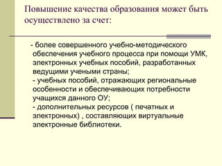 Повышение качества образования может быть осуществлено за счет: - более совершенного учебно-методического обеспечения учебного процесса при помощи УМК, электронных учебных пособий, разработанных ведущими учеными страны; - учебных пособий, отражающих региональные особенности и обеспечивающих потребности учащихся данного ОУ; - дополнительных ресурсов ( печатных и электронных) , составляющих виртуальные электронные библиотеки. 