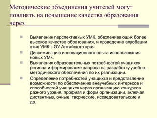 Методические объединения учителей могут повлиять на повышение качества образования через Выявление перспективных УМК, обеспечивающих более высокое качество образования, и проведение апробации этих УМК в ОУ Алтайского края. Диссеминацию инновационного опыта использования новых УМК. Выявление образовательных потребностей учащихся региона и формирование запроса на разработку учебно-методического обеспечения по их реализации. Определение потребностей учащихся и представление возможности по обеспечению внеучебных интересов и способностей учащихся через организацию конкурсов разного уровня, профиля и форм организации, включая дистантные, очные, творческие, исследовательские и др.  