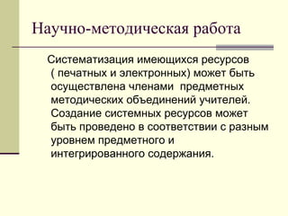 Научно-методическая работа Систематизация имеющихся ресурсов ( печатных и электронных) может быть осуществлена членами  предметных методических объединений учителей. Создание системных ресурсов может быть проведено в соответствии с разным уровнем предметного и интегрированного содержания.  
