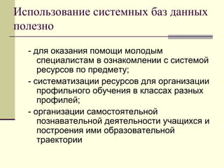 Использование системных баз данных полезно  - для оказания помощи молодым специалистам в ознакомлении с системой ресурсов по предмету; - систематизации ресурсов для организации профильного обучения в классах разных профилей; - организации самостоятельной познавательной деятельности учащихся и построения ими образовательной траектории 